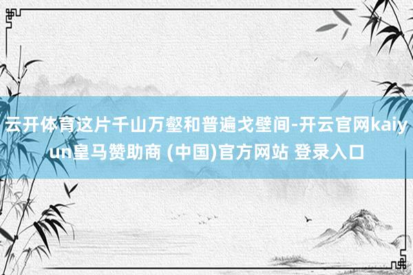 云开体育这片千山万壑和普遍戈壁间-开云官网kaiyun皇马赞助商 (中国)官方网站 登录入口