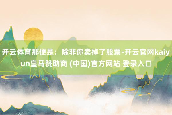 开云体育那便是：除非你卖掉了股票-开云官网kaiyun皇马赞助商 (中国)官方网站 登录入口