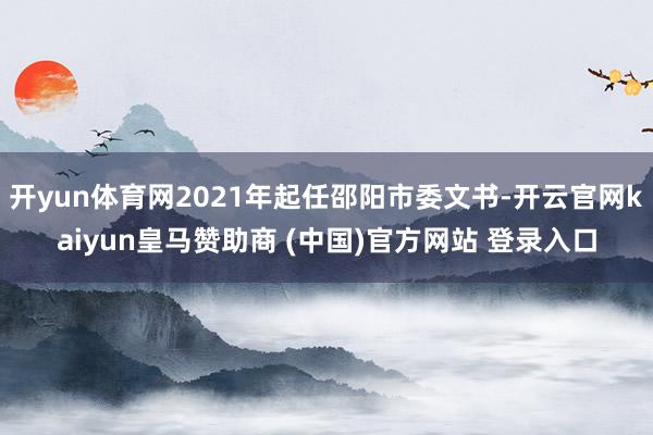 开yun体育网2021年起任邵阳市委文书-开云官网kaiyun皇马赞助商 (中国)官方网站 登录入口