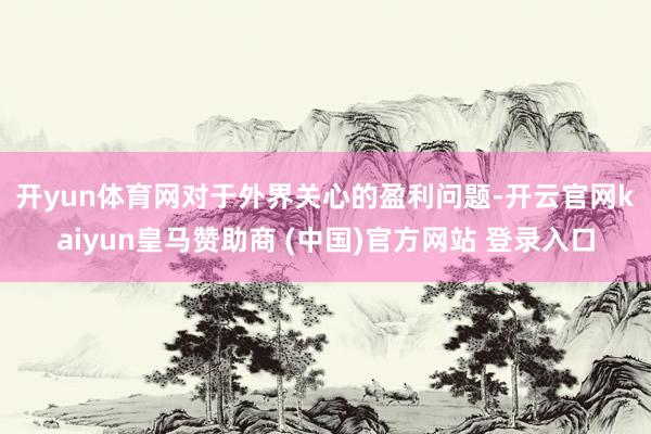 开yun体育网　　对于外界关心的盈利问题-开云官网kaiyun皇马赞助商 (中国)官方网站 登录入口