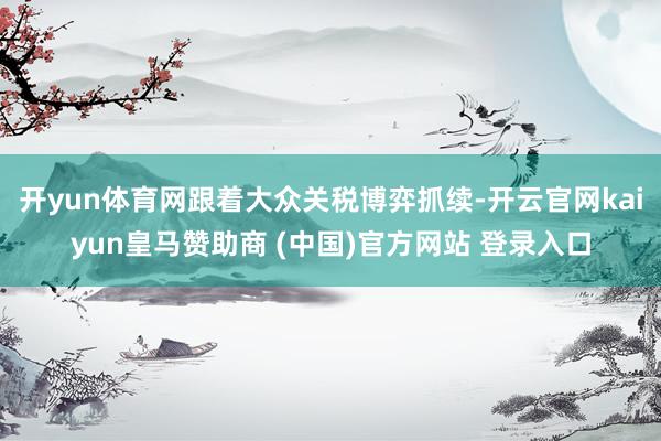 开yun体育网跟着大众关税博弈抓续-开云官网kaiyun皇马赞助商 (中国)官方网站 登录入口