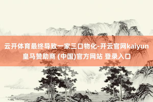 云开体育最终导致一家三口物化-开云官网kaiyun皇马赞助商 (中国)官方网站 登录入口