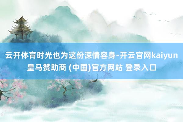 云开体育时光也为这份深情容身-开云官网kaiyun皇马赞助商 (中国)官方网站 登录入口