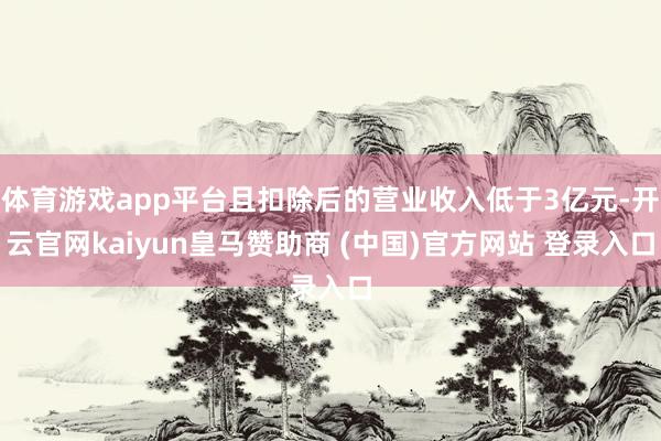 体育游戏app平台且扣除后的营业收入低于3亿元-开云官网kaiyun皇马赞助商 (中国)官方网站 登录入口
