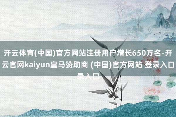 开云体育(中国)官方网站注册用户增长650万名-开云官网kaiyun皇马赞助商 (中国)官方网站 登录入口