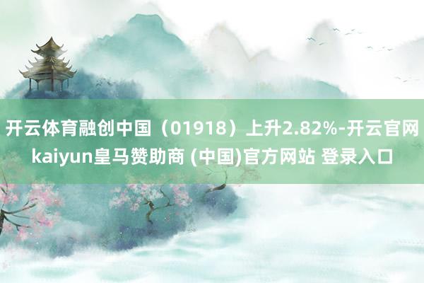 开云体育融创中国（01918）上升2.82%-开云官网kaiyun皇马赞助商 (中国)官方网站 登录入口