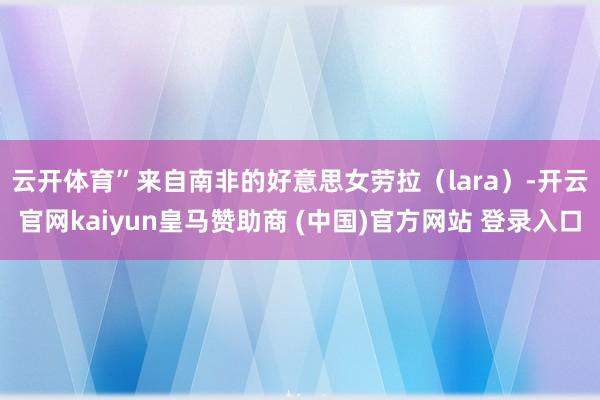 云开体育”　　来自南非的好意思女劳拉（lara）-开云官网kaiyun皇马赞助商 (中国)官方网站 登录入口