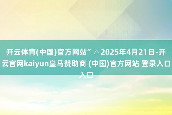 开云体育(中国)官方网站”△2025年4月21日-开云官网kaiyun皇马赞助商 (中国)官方网站 登录入口