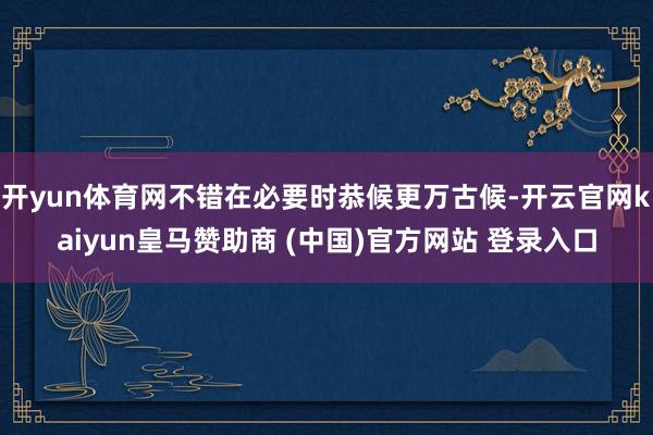 开yun体育网不错在必要时恭候更万古候-开云官网kaiyun皇马赞助商 (中国)官方网站 登录入口