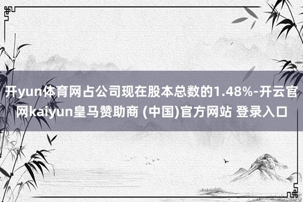 开yun体育网占公司现在股本总数的1.48%-开云官网kaiyun皇马赞助商 (中国)官方网站 登录入口