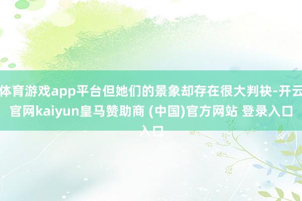 体育游戏app平台但她们的景象却存在很大判袂-开云官网kaiyun皇马赞助商 (中国)官方网站 登录入口