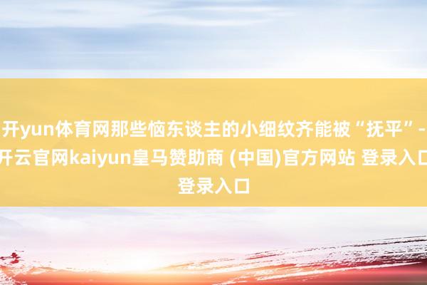 开yun体育网那些恼东谈主的小细纹齐能被“抚平”-开云官网kaiyun皇马赞助商 (中国)官方网站 登录入口