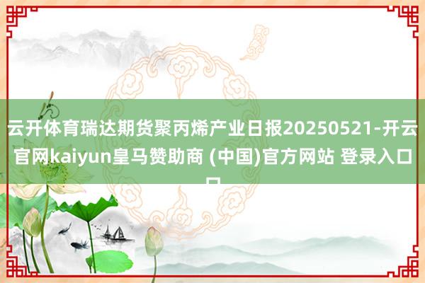 云开体育瑞达期货聚丙烯产业日报20250521-开云官网kaiyun皇马赞助商 (中国)官方网站 登录入口