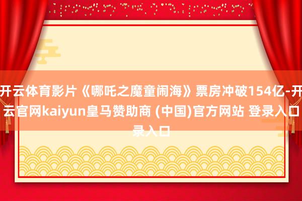 开云体育影片《哪吒之魔童闹海》票房冲破154亿-开云官网kaiyun皇马赞助商 (中国)官方网站 登录入口