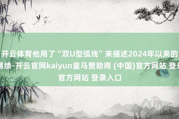 开云体育他用了“双U型弧线”来描述2024年以来的运贸易绩-开云官网kaiyun皇马赞助商 (中国)官方网站 登录入口