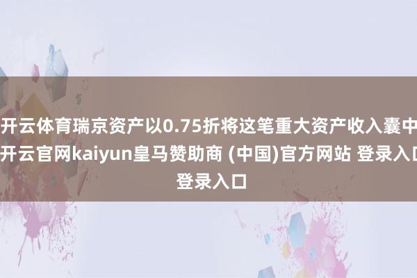 开云体育瑞京资产以0.75折将这笔重大资产收入囊中-开云官网kaiyun皇马赞助商 (中国)官方网站 登录入口
