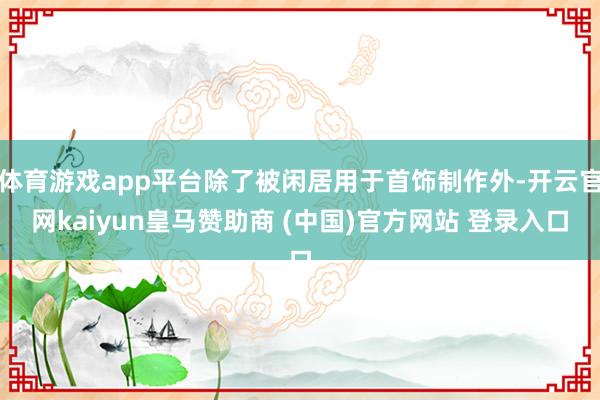 体育游戏app平台除了被闲居用于首饰制作外-开云官网kaiyun皇马赞助商 (中国)官方网站 登录入口