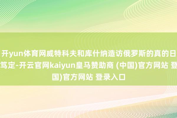 开yun体育网威特科夫和库什纳造访俄罗斯的真的日历尚未笃定-开云官网kaiyun皇马赞助商 (中国)官方网站 登录入口