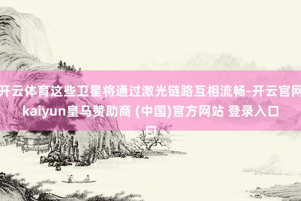 开云体育这些卫星将通过激光链路互相流畅-开云官网kaiyun皇马赞助商 (中国)官方网站 登录入口