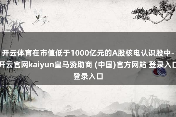 开云体育在市值低于1000亿元的A股核电认识股中-开云官网kaiyun皇马赞助商 (中国)官方网站 登录入口