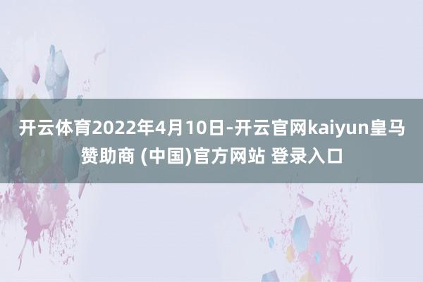 开云体育2022年4月10日-开云官网kaiyun皇马赞助商 (中国)官方网站 登录入口